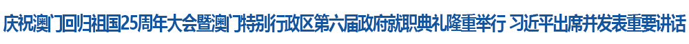 慶祝澳門回歸祖國(guó)25周年大會(huì)暨澳門特別行政區(qū)第六屆政府就職典禮隆重舉行 習(xí)近平出席并發(fā)表重要講話